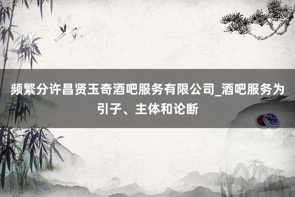 频繁分许昌贤玉奇酒吧服务有限公司_酒吧服务为引子、主体和论断