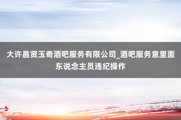 大许昌贤玉奇酒吧服务有限公司_酒吧服务意里面东说念主员违纪操作